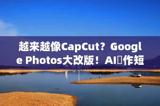 越来越像CapCut？Google Photos大改版！AI製作短影片更快