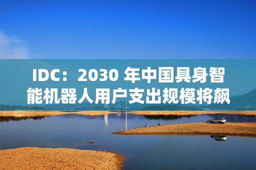 IDC：2030 年中国具身智能机器人用户支出规模将飙升至 770 亿美元