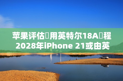 苹果评估採用英特尔18A製程 2028年iPhone 21或由英特尔代工