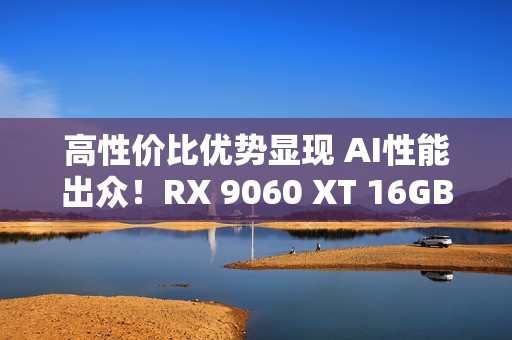 高性价比优势显现 AI性能出众！RX 9060 XT 16GB挑战2款RTX 5060 Ti