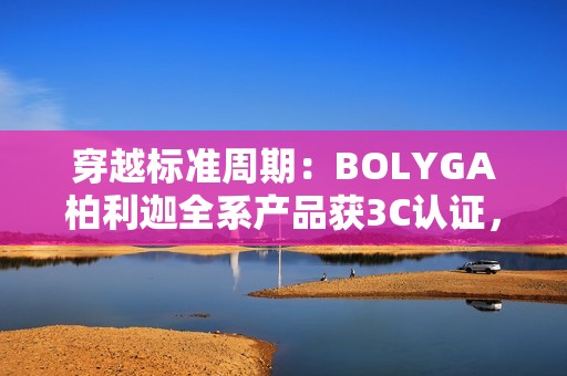 穿越标准周期：BOLYGA柏利迦全系产品获3C认证，开启产业新篇
