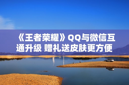 《王者荣耀》QQ与微信互通升级 赠礼送皮肤更方便了