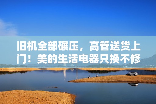旧机全部碾压，高管送货上门！美的生活电器只换不修卷出新高度