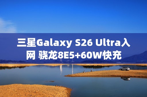 三星Galaxy S26 Ultra入网 骁龙8E5+60W快充