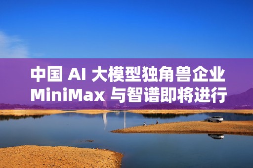 中国 AI 大模型独角兽企业 MiniMax 与智谱即将进行香港 IPO