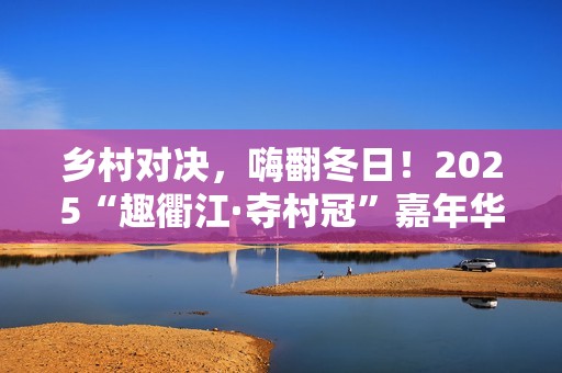 乡村对决，嗨翻冬日！2025“趣衢江·夺村冠”嘉年华点燃乡村运动激情！