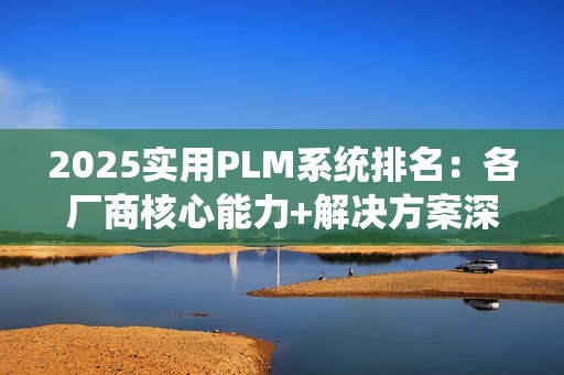 2025实用PLM系统排名：各厂商核心能力+解决方案深度解析