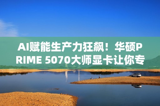 AI赋能生产力狂飙！华硕PRIME 5070大师显卡让你专注创意不等待