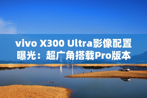 vivo X300 Ultra影像配置曝光：超广角搭载Pro版本主摄