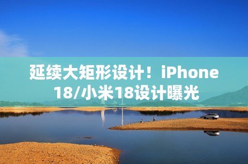 延续大矩形设计！iPhone 18/小米18设计曝光