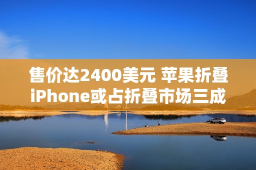 售价达2400美元 苹果折叠iPhone或占折叠市场三成份额