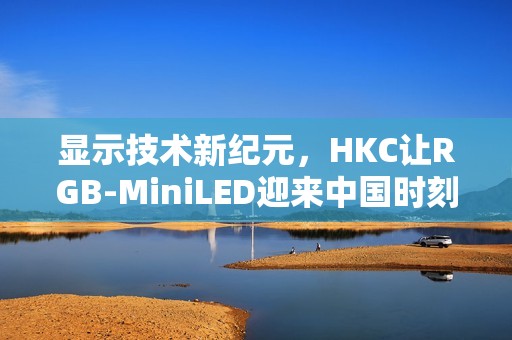 显示技术新纪元，HKC让RGB-MiniLED迎来中国时刻