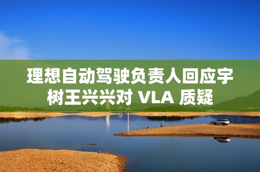 理想自动驾驶负责人回应宇树王兴兴对 VLA 质疑