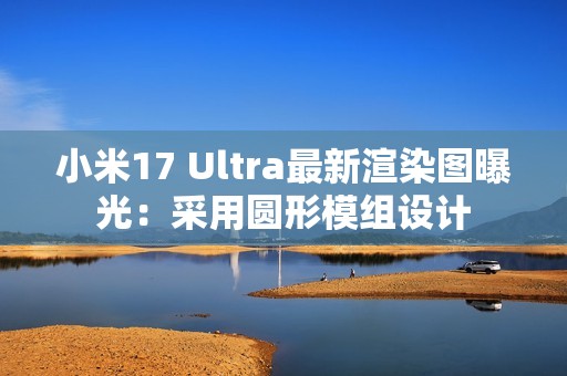 小米17 Ultra最新渲染图曝光：采用圆形模组设计