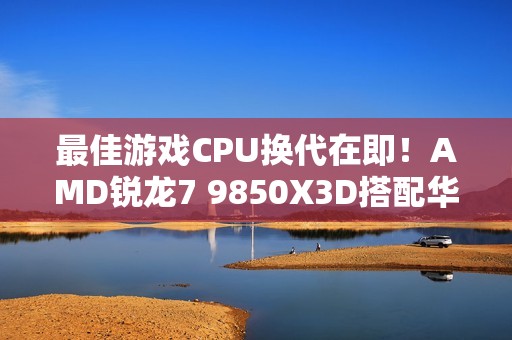 最佳游戏CPU换代在即！AMD锐龙7 9850X3D搭配华硕B850现身