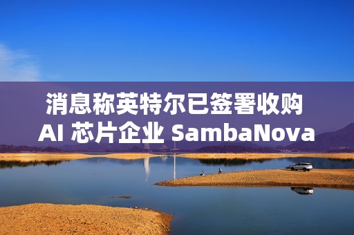 消息称英特尔已签署收购 AI 芯片企业 SambaNova 意向书