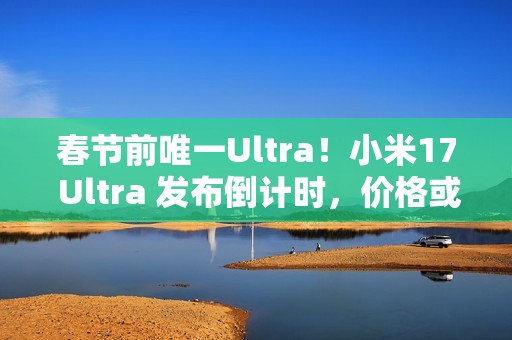 春节前唯一Ultra！小米17 Ultra 发布倒计时，价格或 6299 起