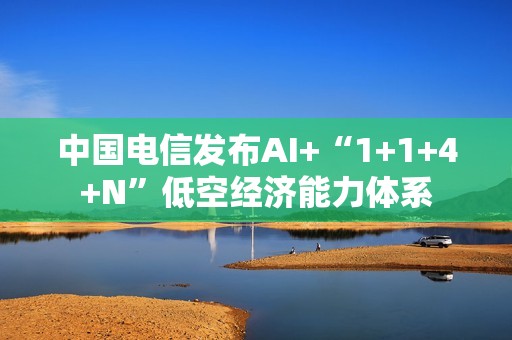 中国电信发布AI+“1+1+4+N”低空经济能力体系