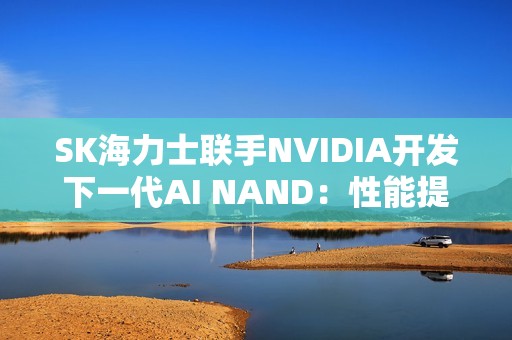 SK海力士联手NVIDIA开发下一代AI NAND：性能提升10倍！