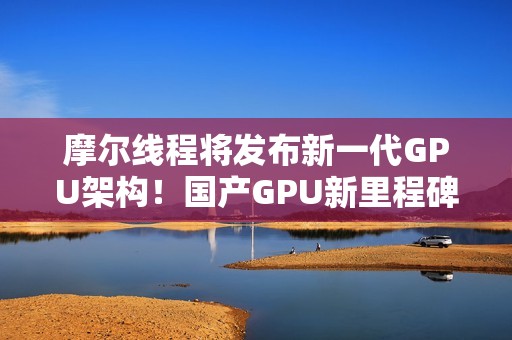 摩尔线程将发布新一代GPU架构！国产GPU新里程碑！