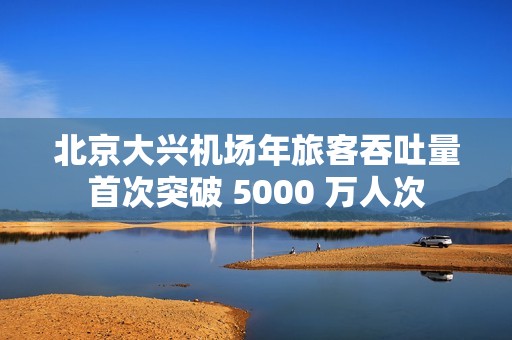 北京大兴机场年旅客吞吐量首次突破 5000 万人次