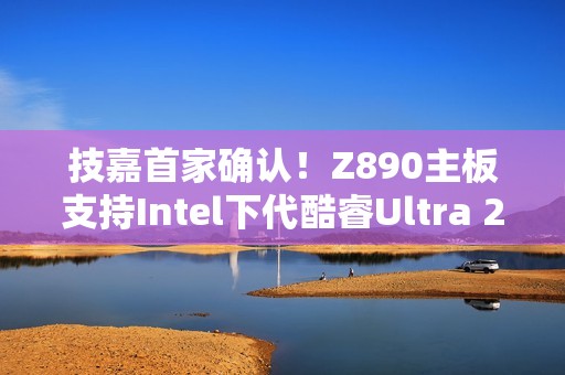 技嘉首家确认！Z890主板支持Intel下代酷睿Ultra 200S Plus