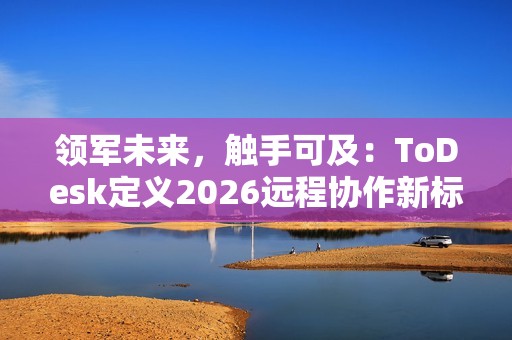 领军未来，触手可及：ToDesk定义2026远程协作新标准