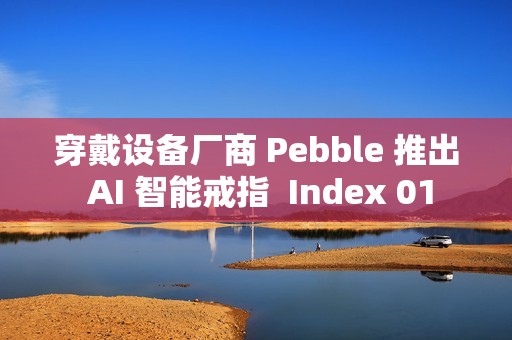 穿戴设备厂商 Pebble 推出 AI 智能戒指  Index 01