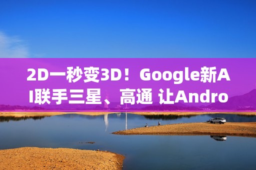 2D一秒变3D！Google新AI联手三星、高通 让Android XR变黑科技