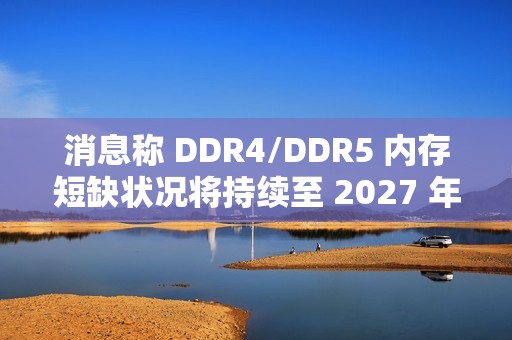 消息称 DDR4/DDR5 内存短缺状况将持续至 2027 年第四季度