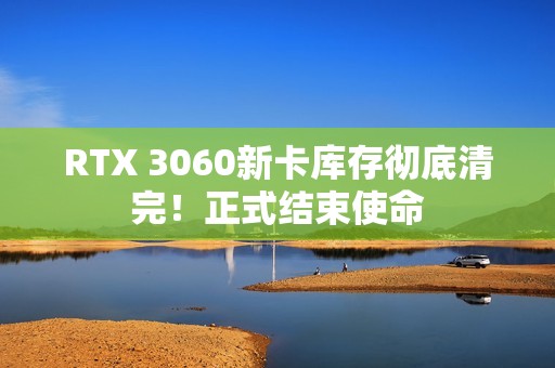 RTX 3060新卡库存彻底清完！正式结束使命