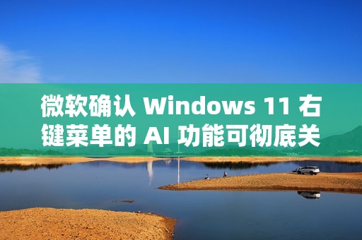 微软确认 Windows 11 右键菜单的 AI 功能可彻底关闭