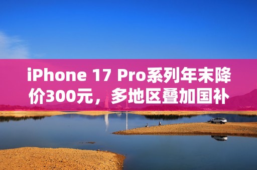 iPhone 17 Pro系列年末降价300元，多地区叠加国补至高省800元