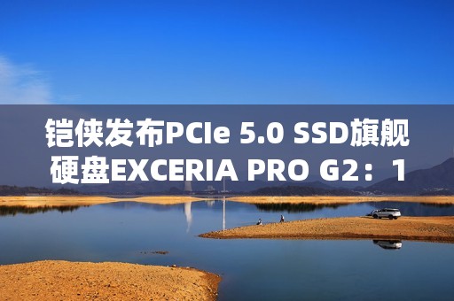 铠侠发布PCIe 5.0 SSD旗舰硬盘EXCERIA PRO G2：14.9GB/s性能天花板