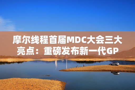 摩尔线程首届MDC大会三大亮点：重磅发布新一代GPU架构