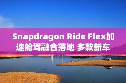 Snapdragon Ride Flex加速舱驾融合落地 多款新车型集中发布