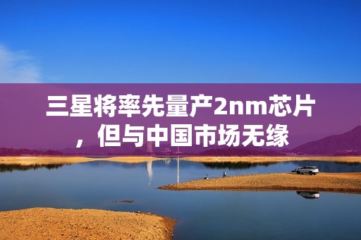 三星将率先量产2nm芯片，但与中国市场无缘