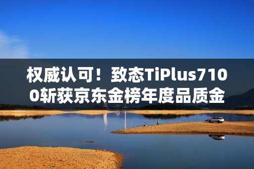 权威认可！致态TiPlus7100斩获京东金榜年度品质金奖