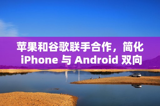 苹果和谷歌联手合作，简化 iPhone 与 Android 双向迁移数据流程