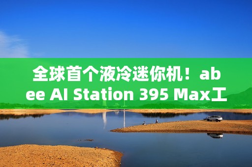 全球首个液冷迷你机！abee AI Station 395 Max工作站图赏