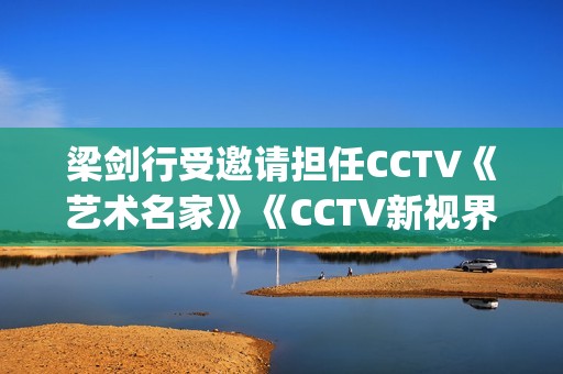 梁剑行受邀请担任CCTV《艺术名家》《CCTV新视界》国学文化客座教授(梁剑辉是谁)
