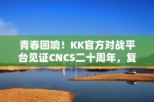 青春回响！KK官方对战平台见证CNCS二十周年，复刻CS1.6的荣耀时代！