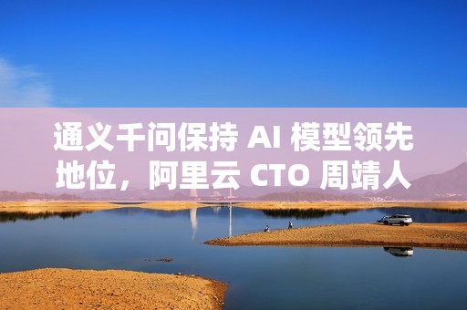 通义千问保持 AI 模型领先地位，阿里云 CTO 周靖人晋升阿里合伙人