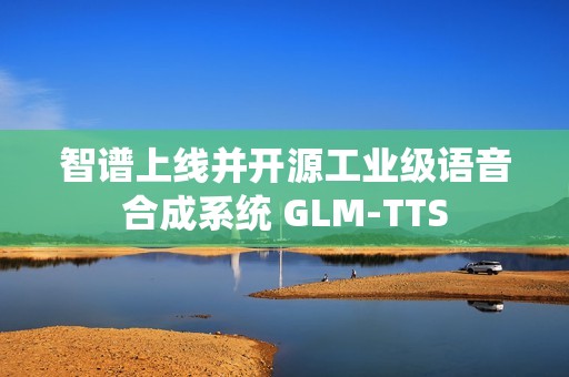 智谱上线并开源工业级语音合成系统 GLM‑TTS