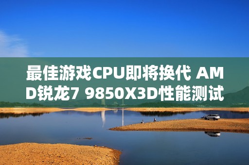最佳游戏CPU即将换代 AMD锐龙7 9850X3D性能测试曝光