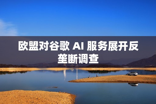 欧盟对谷歌 AI 服务展开反垄断调查