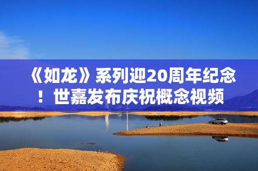 《如龙》系列迎20周年纪念！世嘉发布庆祝概念视频