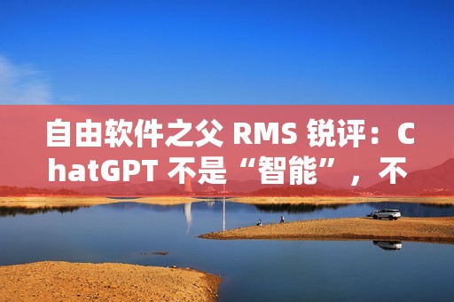 自由软件之父 RMS 锐评：ChatGPT 不是“智能”，不要称它为“人工智能”