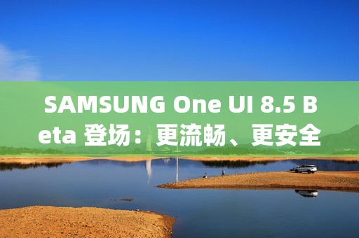 SAMSUNG One UI 8.5 Beta 登场：更流畅、更安全、更贴心的 Galaxy 体验!