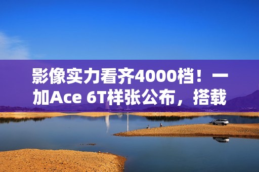 影像实力看齐4000档！一加Ace 6T样张公布，搭载旗舰同款索尼5000万像素大底主摄